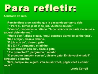 Para refletir:
A história do rato.

   Romão disse a um ratinho que ia passando por perto dele:
   - “ Pare aí. Temos já de ir ao juiz. Quero te acusar.”
   “Vamos”, respondeu o ratinho. “A consciência de nada me acusa e
saberei defender-me.”
   “Muito bem”, disse o gato. “Aqui estamos diante do senhor juiz”.
  “Não o vejo”, disse o ratinho.
  “O juiz sou eu”, disse o gato.
  “E o júri?”, perguntou o ratinho.
  “O júri também sou eu”, disse o gato.
  “ E o promotor?”, perguntou o ratinho.
  “O promotor também sou eu”, disse o gato. Então você é tudo?”,
perguntou o ratinho.
  “Sim, porque sou o gato. Vou acusar você, julgar você e comer
você.”
                                                      Lewis Corroll
 