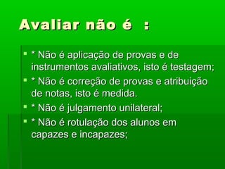 Avaliar não é :

 * Não é aplicação de provas e de
  instrumentos avaliativos, isto é testagem;
 * Não é correção de provas e atribuição
  de notas, isto é medida.
 * Não é julgamento unilateral;
 * Não é rotulação dos alunos em
  capazes e incapazes;
 
