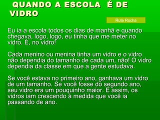QUANDO A ESCOLA É DE
VIDRO
                                    Rute Rocha

Eu ia a escola todos os dias de manhã e quando
chegava, logo, logo, eu tinha que me meter no
vidro. É, no vidro!
Cada menino ou menina tinha um vidro e o vidro
não dependia do tamanho de cada um, não! O vidro
dependia da classe em que a gente estudava.
Se você estava no primeiro ano, ganhava um vidro
de um tamanho. Se você fosse do segundo ano,
seu vidro era um pouquinho maior. E assim, os
vidros iam crescendo à medida que você ia
passando de ano.
 
