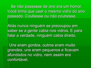 Se não passasse de ano era um horror.
Você tinha que usar o mesmo vidro do ano
passado. Coubesse ou não coubesse.

Aliás nunca ninguém se preocupou em
saber se a gente cabia nos vidros. E para
falar a verdade, ninguém cabia direito.

 Uns eram gordos, outros eram muito
grandes, uns eram pequenos e ficavam
afundados no vidro, nem assim era
confortável.
 