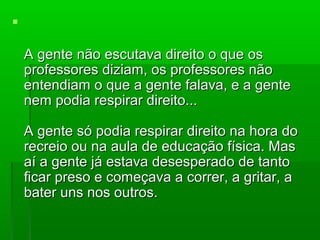 

    A gente não escutava direito o que os
    professores diziam, os professores não
    entendiam o que a gente falava, e a gente
    nem podia respirar direito...

    A gente só podia respirar direito na hora do
    recreio ou na aula de educação física. Mas
    aí a gente já estava desesperado de tanto
    ficar preso e começava a correr, a gritar, a
    bater uns nos outros.
 