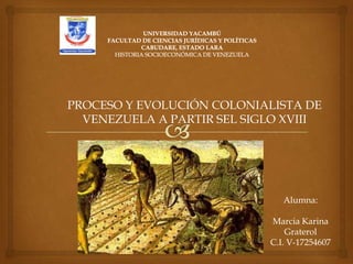PROCESO Y EVOLUCIÓN COLONIALISTA DE
  VENEZUELA A PARTIR SEL SIGLO XVIII




                               Alumna:

                            Marcia Karina
                                Graterol
                            C.I. V-17254607
 