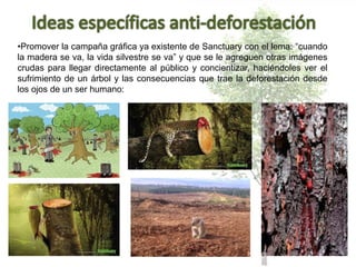 •Promover la campaña gráfica ya existente de Sanctuary con el lema: “cuando
la madera se va, la vida silvestre se va” y que se le agreguen otras imágenes
crudas para llegar directamente al público y concientizar, haciéndoles ver el
sufrimiento de un árbol y las consecuencias que trae la deforestación desde
los ojos de un ser humano:
 