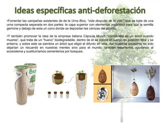 •Fomentar las campañas existentes de de la Urna Bios, “vida después de la vida”, que se trata de una
urna compacta separada en dos partes: la capa superior con elementos orgánicos para que la semilla
germine y debajo de esta un cono donde se depositan las cenizas del difunto.
•Y también promover la idea de la empresa italiana Cápsula Mundi, “conviértete en un árbol cuando
mueres”, que trata de un “huevo” biodegradable, dentro de él se coloca el cuerpo en posición fetal y se
entierra, y sobre este se siembra un árbol que eligió el difunto en vida. Así nuestros ancestros no solo
dejarían un recuerdo en nuestras mentes sino para el mundo, también estaríamos ayudando al
ecosistema y sustituiríamos cementerios por bosques.
 