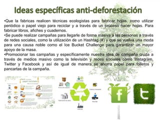 •Que la fabricas realicen técnicas ecologistas para fabricar hojas, como utilizar
periódico o papel viejo para reciclar y a través de un proceso hacer hojas. Para
fabricar libros, afiches y cuadernos.
•Se puede realizar campañas para llegarle de forma masiva a las personas a través
de redes sociales, como la utilización de un Hashtag (#) y que se vuelva una moda
para una causa noble como el Ice Bucket Challenge para garantizar un mayor
apoyo de la masa.
•Promocionar las campañas y específicamente nuestra idea de campaña cruda a
través de medios masivo como la televisión y redes sociales como Instagram,
Twitter y Facebook y así de igual de manera se ahorra papel para folletos y
pancartas de la campaña.
 
