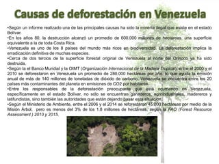 •Según un informe realizado una de las principales causas ha sido la minería ilegal que existe en el estado
Bolívar.
•En los años 80, la destrucción alcanzó un promedio de 600.000 millones de hectáreas, una superficie
equivalente a la de toda Costa Rica.
•Venezuela es uno de los 8 países del mundo más ricos en biodiversidad. La deforestación implica la
erradicación definitiva de muchas especies.
•Cerca de dos tercios de la superficie forestal original de Venezuela al norte del Orinoco ya ha sido
destruida.
•Según la el Banco Mundial y la OIMT (Organización Internacional de la Madera Tropical), entre el 2000 y el
2010 se deforestaron en Venezuela un promedio de 280.000 hectáreas por año, lo que ayuda la emisión
anual de más de 140 millones de toneladas de dióxido de carbono. Venezuela se encuentra entre los 20
países más contaminantes del planeta en emisiones de CO2 por habitante.
•Entre los responsables de la deforestación preocupante que está ocurriendo en Venezuela,
específicamente en el estado Bolívar, no sólo se encuentran ganaderos, agroindustriales, madereros y
latifundistas, sino también las autoridades que están dejando pasar esta situación.
•Según el Ministerio de Ambiente, entre el 2006 y el 2014 se reforestaron 45.000 hectáreas por medio de la
Misión Árbol, pero es menos del 3% de los 1.8 millones de hectáreas, según la FAO (Forest Resource
Assessment ) 2010 y 2015.
 