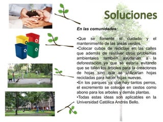En las comunidades:
•Que se fomente el cuidado y el
mantenimiento de las áreas verdes.
•Colocar cubos de reciclaje en las calles
que además de resolver otros problemas
ambientales también ayudarían a la
deforestación ya que se estaría evitando
que se talen los árboles para la creaciones
de hojas sino que se utilizarían hojas
recicladas para hacer hojas nuevas.
•En los parques ya que hay tantos perros,
el excremento se coloque en cestos como
abono para los arboles y demás plantas.
•Todas estas ideas son aplicables en la
Universidad Católica Andrés Bello.
 