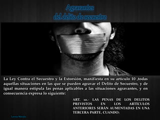 La Ley Contra el Secuestro y la Extorsión, manifiesta en su artículo 10 ,todas
aquellas situaciones en las que se pueden agravar el Delito de Secuestro, y de
igual manera estipula las penas aplicables a las situaciones agravantes, y en
consecuencia expresa lo siguiente:
ART. 10.- LAS PENAS DE LOS DELITOS
PREVISTOS EN LOS ARTÍCULOS
ANTERIORES SERÁN AUMENTADAS EN UNA
TERCERA PARTE, CUANDO:
Lorena Morales
 