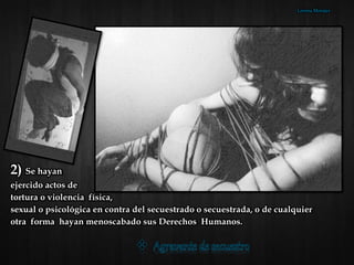 2) Se hayan
ejercido actos de
tortura o violencia física,
sexual o psicológica en contra del secuestrado o secuestrada, o de cualquier
otra forma hayan menoscabado sus Derechos Humanos.
Lorena Morales
 