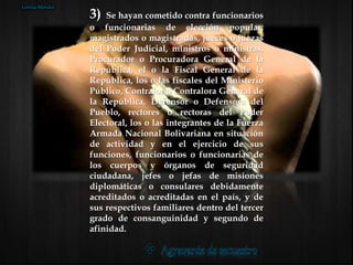 3) Se hayan cometido contra funcionarios
o funcionarias de elección popular,
magistrados o magistradas, jueces o juezas
del Poder Judicial, ministros o ministras,
Procurador o Procuradora General de la
República, el o la Fiscal General de la
República, los o las fiscales del Ministerio
Público, Contralor o Contralora General de
la República, Defensor o Defensora del
Pueblo, rectores o rectoras del Poder
Electoral, los o las integrantes de la Fuerza
Armada Nacional Bolivariana en situación
de actividad y en el ejercicio de sus
funciones, funcionarios o funcionarias de
los cuerpos y órganos de seguridad
ciudadana, jefes o jefas de misiones
diplomáticas o consulares debidamente
acreditados o acreditadas en el país, y de
sus respectivos familiares dentro del tercer
grado de consanguinidad y segundo de
afinidad.
Lorena Morales
 