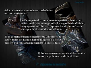 4) La persona secuestrada sea trasladada a
territorio extranjero.
5) Es perpetrado contra un o una pariente dentro del
cuarto grado de consanguinidad y segundo de afinidad,
cónyuges o concubinas, o aprovechando la confianza
dada por la víctima al autor o autora.
6) Es cometido usando ilícitamente uniformes de las
autoridades del Estado, hábito religioso o disfraz, en
ocasión a la confianza que genera la investidura.
7) Por causa o consecuencia del secuestro
sobrevenga la muerte de la víctima.
Lorena Morales
 