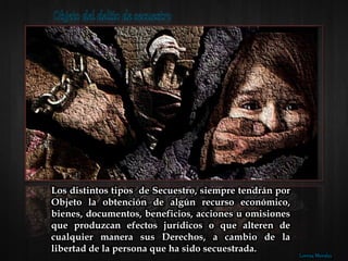Los distintos tipos de Secuestro, siempre tendrán por
Objeto la obtención de algún recurso económico,
bienes, documentos, beneficios, acciones u omisiones
que produzcan efectos jurídicos o que alteren de
cualquier manera sus Derechos, a cambio de la
libertad de la persona que ha sido secuestrada.
Lorena Morales
 