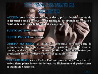 ACCIÓN: consiste en secuestrar; es decir, privar ilegítimamente de
la libertad a una persona, con la finalidad de obtener un rescate a
cambio de restituirle la libertad al secuestrado.
SUJETO ACTIVO: indiferente
SUJETO PASIVO: indiferente
OBJETO MATERIAL: es mixto, lo conforma por una parte la
persona secuestrada (víctima o sujeto pasivo), y por la otra, el
rescate; es decir, el dinero, las cosas, el título o los documentos que
produzcan efecto jurídico en favor del culpable.
CULPABILIDAD: es un Delito Doloso, pues supone que el sujeto
activo tiene plena intención de lucrarse ilícitamente al perfeccionar
el Delito de Secuestro.
Lorena Morales
 