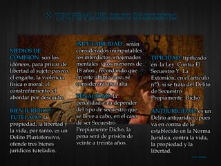 MEDIOS DE
COMISIÓN: son los
idóneos, para privar de
libertad al sujeto pasivo,
el engaño, la violencia
física o moral, el
constreñimiento, el
abordar por descuido.
BIEN JURÍDICO
TUTELADO: la
propiedad, la libertad y
la vida, por tanto, es un
Delito Pluriofensivo,
ofende tres bienes
jurídicos tutelados.
TIPICIDAD: tipificado
en la Ley Contra El
Secuestro Y La
Extorsión, en el artículo
n°3, si se trata del Delito
de Secuestro
Propiamente Dicho.
ANTIJURICIDAD: es un
Delito antijurídico, pues
va en contra de lo
establecido en la Norma
Jurídica, contra la vida,
la propiedad y la
libertad.
IMPUTABILIDAD: serán
considerados inimputables
los interdictos, enajenados
mentales y los menores de
18 años., recordando que
en este último caso, se
considerará una falta.
PENALIDAD: la
penalidad va a depender
del tipo de secuestro que
se lleve a cabo, en el caso
de ser Secuestro
Propiamente Dicho, la
pena será de prisión de
veinte a treinta años.
Lorena Morales
 