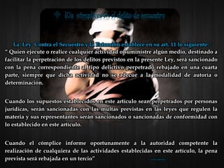 La Ley Contra el Secuestro y la Extorsión establece en su art. 11 lo siguiente:
“ Quien ejecute o realice cualquier actividad o suministre algún medio, destinado a
facilitar la perpetración de los delitos previstos en la presente Ley, será sancionado
con la pena correspondiente al tipo delictivo perpetrado rebajado en una cuarta
parte, siempre que dicha actividad no se adecúe a la modalidad de autoría o
determinación.
Cuando los supuestos establecidos en este artículo sean perpetrados por personas
jurídicas, serán sancionadas con las multas previstas en las leyes que regulen la
materia y sus representantes serán sancionados o sancionadas de conformidad con
lo establecido en este artículo.
Cuando el cómplice informe oportunamente a la autoridad competente la
realización de cualquiera de las actividades establecidas en este artículo, la pena
prevista será rebajada en un tercio” Lorena Morales
 