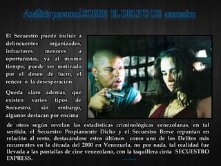 El Secuestro puede incluir a
delincuentes organizados,
infractores menores u
oportunistas, ya al mismo
tiempo, puede ser motivado
por el deseo de lucro, el
rencor o la desesperación.
Queda claro además, que
existen varios tipos de
Secuestro, sin embargo,
algunos destacan por encima
de otros según revelan las estadísticas criminológicas venezolanas, en tal
sentido, el Secuestro Propiamente Dicho y el Secuestro Breve repuntan en
relación al resto, destacándose estos últimos como uno de los Delitos más
recurrentes en la década del 2000 en Venezuela, no por nada, tal realidad fue
llevada a las pantallas de cine venezolano, con la taquillera cinta SECUESTRO
EXPRESS. Lorena Morales
 