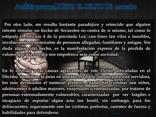 Por otro lado, me resulta bastante paradójico y retorcido que alguien
intente simular un hecho de Secuestro en contra de sí mismo, tal como lo
estipula el Artículo 4 de la precitada Ley, con fines tan viles e innobles,
involucrando sentimientos de personas allegadas, familiares y amigos. Sin
duda alguna, tal hecho, es la manifestación expresa de la pérdida de
valores que día con día nos empobrece más como sociedad.
En lo referido a las causas agravantes de este Delito, articuladas en el
Décimo, aumentan la pena en una tercera parte, siendo para esta servidora,
los más destacados el numeral primero, cuando las víctimas son niños,
adolescentes o adultos mayores, enajenados o embarazadas, por tratarse de
personas extremadamente vulnerables, caracterizadas por ser frágiles e
incapaces de soportar algún acto tan hostil, sin embargo, para los
delincuentes, seguramente son las víctimas perfectas, carentes de fuerza y
habilidades para defenderse. Lorena Morales
 