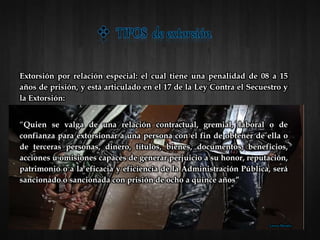 Extorsión por relación especial: el cual tiene una penalidad de 08 a 15
años de prisión, y está articulado en el 17 de la Ley Contra el Secuestro y
la Extorsión:
“Quien se valga de una relación contractual, gremial, laboral o de
confianza para extorsionar a una persona con el fin de obtener de ella o
de terceras personas, dinero, títulos, bienes, documentos, beneficios,
acciones u omisiones capaces de generar perjuicio a su honor, reputación,
patrimonio o a la eficacia y eficiencia de la Administración Pública, será
sancionado o sancionada con prisión de ocho a quince años”
Lorena Morales
 