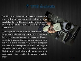 Cambio ilícito del curso de naves y aeronaves u
otro medio de transporte: el cual tiene una
penalidad de 15 a 20 años de prisión, estipulado
en el Artículo 18 de la Ley Contra el Secuestro y
la Extorsión:
“Quien por cualquier medio de extorsión capaz
de generar violencia, engaño, alarma o amenaza
de graves daños contra personas o bienes,
constriña el consentimiento de una persona para
cambiar el curso de aeronaves, naves o cualquier
otro medio de transporte colectivo, de carga o
particular con el fin de trasladarlos a un lugar
distinto al de su destino o alterar su ruta, será
sancionado con prisión de quince a veinte
años” Lorena Morales
 