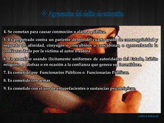 4. Se cometan para causar conmoción o alarma pública.
5. Es perpetrado contra un pariente dentro del cuarto grado de consanguinidad y
segundo de afinidad, cónyuges o concubinos o concubinas, o aprovechando la
confianza dada por la víctima al autor o autora.
6. Es cometido usando ilícitamente uniformes de autoridades del Estado, hábito
religioso o disfraz o en ocasión a la confianza que genera su investidura.
7. Es cometido por Funcionarios Públicos o Funcionarias Públicas.
8. Es cometido con armas
9. Es cometido con el uso de estupefacientes o sustancias psicotrópicas.
 