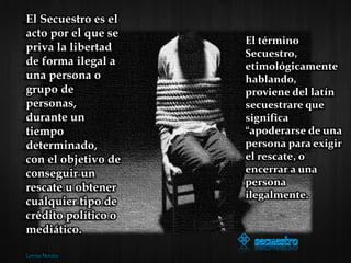 El término
Secuestro,
etimológicamente
hablando,
proviene del latín
secuestrare que
significa
“apoderarse de una
persona para exigir
el rescate, o
encerrar a una
persona
ilegalmente.
El Secuestro es el
acto por el que se
priva la libertad
de forma ilegal a
una persona o
grupo de
personas,
durante un
tiempo
determinado,
con el objetivo de
conseguir un
rescate u obtener
cualquier tipo de
crédito político o
mediático.
Lorena Morales
 