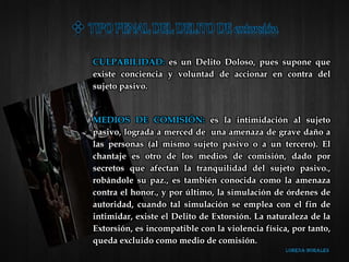 CULPABILIDAD: es un Delito Doloso, pues supone que
existe conciencia y voluntad de accionar en contra del
sujeto pasivo.
MEDIOS DE COMISIÓN: es la intimidación al sujeto
pasivo, lograda a merced de una amenaza de grave daño a
las personas (al mismo sujeto pasivo o a un tercero). El
chantaje es otro de los medios de comisión, dado por
secretos que afectan la tranquilidad del sujeto pasivo.,
robándole su paz., es también conocida como la amenaza
contra el honor., y por último, la simulación de órdenes de
autoridad, cuando tal simulación se emplea con el fin de
intimidar, existe el Delito de Extorsión. La naturaleza de la
Extorsión, es incompatible con la violencia física, por tanto,
queda excluido como medio de comisión.
 
