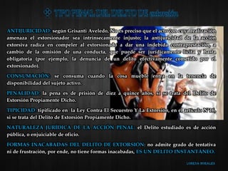 ANTIJURICIDAD: según Grisanti Aveledo, No es preciso que el acto con cuya realización
amenaza el extorsionador sea intrínsecamente injusto; la antijuricidad de la acción
extorsiva radica en compeler al extorsionado a dar una indebida contraprestación, a
cambio de la omisión de una conducta, que puede ser jurídicamente lícita y hasta
obligatoria (por ejemplo, la denuncia de un delito efectivamente cometido por el
extorsionado).
CONSUMACIÓN: se consuma cuando la cosa mueble entra en la tenencia de
disponibilidad del sujeto activo.
PENALIDAD: la pena es de prisión de diez a quince años, si se trata del Delito de
Extorsión Propiamente Dicho.
TIPICIDAD: tipificado en la Ley Contra El Secuestro Y La Extorsión, en el artículo N°16,
si se trata del Delito de Extorsión Propiamente Dicho.
NATURALEZA JURÍDICA DE LA ACCIÓN PENAL: el Delito estudiado es de acción
pública, o enjuiciable de oficio.
FORMAS INACABADAS DEL DELITO DE EXTORSIÓN: no admite grado de tentativa
ni de frustración, por ende, no tiene formas inacabadas, ES UN DELITO INSTANTÁNEO.
 