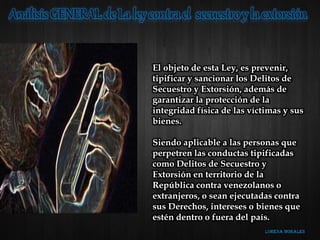 El objeto de esta Ley, es prevenir,
tipificar y sancionar los Delitos de
Secuestro y Extorsión, además de
garantizar la protección de la
integridad física de las víctimas y sus
bienes.
Siendo aplicable a las personas que
perpetren las conductas tipificadas
como Delitos de Secuestro y
Extorsión en territorio de la
República contra venezolanos o
extranjeros, o sean ejecutadas contra
sus Derechos, intereses o bienes que
estén dentro o fuera del país.
 