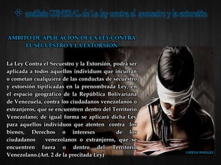 ÁMBITO DE APLICACIÓN DE LA LEY CONTRA
EL SECUESTRO Y LA EXTORSIÓN
La Ley Contra el Secuestro y la Extorsión, podrá ser
aplicada a todos aquellos individuos que incurran
o cometan cualquiera de las conductas de secuestro
y extorsión tipificadas en la prenombrada Ley, en
el espacio geográfico de la República Bolivariana
de Venezuela, contra los ciudadanos venezolanos o
extranjeros, que se encuentren dentro del Territorio
Venezolano; de igual forma se aplicará dicha Ley
para aquellos individuos que atenten contra los
bienes, Derechos o intereses de los
ciudadanos venezolanos o extranjeros, que se
encuentren fuera o dentro del Territorio
Venezolano.(Art. 2 de la precitada Ley)
 