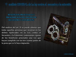 BENEFICIOS PROCESALES Y
PRESCRIPCIÓN DEL DELITO DE
SECUESTRO Y EXTORSIÓN:
Del análisis del art. 21 se puede obtener que
todas aquellas personas que incurran en los
delitos tipificados en la Ley contra el
Secuestro y la Extorsión, comenzarán a gozar
de los beneficios procesales una vez que
hayan cumplido con las tres cuartas partes de
la pena que se le haya impuesto.
 