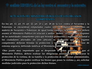 ACTUACIÓN DEL MINISTERIO PÚBLICO Y DE LOS ÓRGANOS
COMPETENTES
En los art. 12, art. 15, art. 22, art. 23 y art. 28 de la Ley contra el Secuestro y la
Extorsión, se encuentran estipulados cuales son los órganos competentes en
materia de Secuestro y Extorsión, de igual forma estipula la actuación que deberá
asumir el Ministerio Público en relación a ambos delitos , el cual podrá disponer
de las autoridades competentes para que brinden protección y seguridad personal a
los ciudadanos afectados; de este artículo se desprende que los órganos
competentes deberán brindar la protección y seguridad personal en caso de
extrema urgencia, debiendo notificar al Ministerio Público oportunamente.
Otro punto muy importante que se desprende de estos artículos es que el
Ministerio Público, deberá realizar las diligencias necesarias para procurar la
protección de la víctima, de su familia y la protección de sus bienes patrimoniales,
el Ministerio Público podrá verificar los bienes que posee la víctima y, así, solicitar
medidas judiciales para la protección dichos bienes.
 