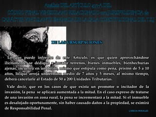 DE LAS URSURPACIONES
Lo que puede inferirse de este Artículo, es que quien aprovechándose
ilícitamente, se dedique a invadir terrenos, bienes inmuebles, bienhechurías
ajenas, incurrirá en un delito, mismo que estipula como pena, prisión de 5 a 10
años, lo que arroja un término medio de 7 años y 5 meses, al mismo tiempo,
deberá cancelarle al Estado de 50 a 200 Unidades Tributarias.
Vale decir, que en los casos de que exista un promotor o incitador de la
invasión, la pena se aplicará aumentada a la mitad. En el caso expreso de tratarse
de una invasión en zona rural, la pena se incrementará a la mitad. Si el inmueble
es desalojado oportunamente, sin haber causado daños a la propiedad, se eximirá
de Responsabilidad Penal.
 