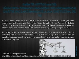 A esta mesa llegó el caso de Rafael Belisario y Martín Javier Jiménez,
campesinos del municipio José Félix Ribas de Valle de La Pascua del Estado
Guárico, quiénes habían sido imputados por supuesta invasión y estaban
encarcelados aun cuando poseían un instrumento legal otorgado por el INTI.
La Abg. Alix Aragoza recalcó “se desaplica por control difuso de la
constitucionalidad de los artículos 471-A y 472 del Código Penal Venezolano en
aquellos casos en donde se observe un conflicto entre particulares devenido por
la actividad agraria”.
Link de la Jurisprudencia:
http://historico.tsj.gob.ve/decisiones/scon/Julio/1147-18711-2011-11-0829.html
 