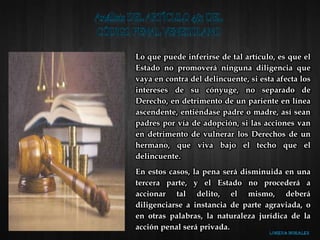Lo que puede inferirse de tal artículo, es que el
Estado no promoverá ninguna diligencia que
vaya en contra del delincuente, si esta afecta los
intereses de su cónyuge, no separado de
Derecho, en detrimento de un pariente en línea
ascendente, entiéndase padre o madre, así sean
padres por vía de adopción, si las acciones van
en detrimento de vulnerar los Derechos de un
hermano, que viva bajo el techo que el
delincuente.
En estos casos, la pena será disminuida en una
tercera parte, y el Estado no procederá a
accionar tal delito, el mismo, deberá
diligenciarse a instancia de parte agraviada, o
en otras palabras, la naturaleza jurídica de la
acción penal será privada.
 