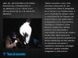 "Quien secuestre a una o más
personas como parte de una
conspiración contra la integridad
de la Nación o sus Instituciones, o
con la finalidad de atentar contra
la estabilidad de los Órganos del
Poder Público, dar publicidad o
propaganda a una causa política,
ideológica o religiosa, o para
generar conmoción o alarma
pública, será sancionado o
sancionada con prisión de veinte a
treinta años. Igual pena será
aplicada para quienes perpetren el
delito establecido en este artículo
en asociación con países o
repúblicas extranjeras, enemigos
exteriores, grupos armados
irregulares o subversivos”
Lorena Morales
ART. 05.- SECUESTRO CON FINES
POLÍTICOS, CONMOCIÓN O
ALARMA:EL CUAL TIENE UNA
PENALIDAD DE 20 A 30 AÑOS DE
PRISIÓN.
 