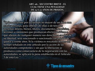 “Quien secuestre por un tiempo no mayor de un día a una
o más personas, para obtener de ellas o de terceras
personas dinero, bienes, títulos, documentos, beneficios,
acciones u omisiones que produzcan efectos jurídicos o
que alteren de cualquier manera sus derechos a cambio de
su libertad, será sancionado o sancionada con prisión de
quince a veinte años. Si la víctima es rescatada dentro del
tiempo señalado en este artículo por la acción de las
autoridades competentes y sin que la liberación se
produzca como consecuencia de la negociación con las
autoridades, se aplicará la pena establecida en el Artículo
3 de esta Ley.”
ART. 06.- SECUESTRO BREVE : EL
CUAL TIENE UNA PENALIDAD
DE 15 A 20 AÑOS DE PRISIÓN.
Lorena Morales
 