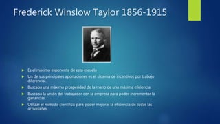 Frederick Winslow Taylor 1856-1915
 Es el máximo exponente de esta escuela
 Un de sus principales aportaciones es el sistema de incentivos por trabajo
diferencial.
 Buscaba una máxima prosperidad de la mano de una máxima eficiencia.
 Buscaba la unión del trabajador con la empresa para poder incrementar la
ganancias.
 Utilizar el método científico para poder mejorar la eficiencia de todas las
actividades.
 