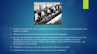  Establecer estándares de los métodos y condiciones de trabajo indispensables para
realizar el trabajo.
 Diferenciar las funciones del supervisor, de las del trabajador.
 Una de sus principales contribuciones fue demostrar que la administración es una
filosofía, en virtud de la cual la gerencia reconoce que su objetivo es buscar
científicamente los mejores métodos de trabajo, a través del entrenamiento, y de
los tiempos y movimientos.
 estableció principios y normas que permiten obtener un mayor
 rendimiento de la mano de obra y ahorro de los materiales.
 