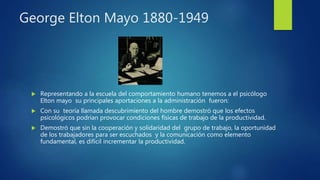George Elton Mayo 1880-1949
 Representando a la escuela del comportamiento humano tenemos a el psicólogo
Elton mayo su principales aportaciones a la administración fueron:
 Con su teoría llamada descubrimiento del hombre demostró que los efectos
psicológicos podrían provocar condiciones físicas de trabajo de la productividad.
 Demostró que sin la cooperación y solidaridad del grupo de trabajo, la oportunidad
de los trabajadores para ser escuchados y la comunicación como elemento
fundamental, es difícil incrementar la productividad.
 