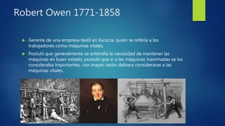 Robert Owen 1771-1858
 Gerente de una empresa textil en Escocia, quien se refería a los
trabajadores como máquinas vitales.
 Postuló que generalmente se entendía la necesidad de mantener las
máquinas en buen estado; postuló que si a las máquinas inanimadas se les
consideraba importantes, con mayor razón debiera considerarse a las
máquinas vitales.
 