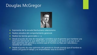 Douglas McGregor
 Exponente del la escuela Neohumano-relacionismo
 Realizo estudios del comportamiento gerencial.
 Realizo las teorías gerenciales x – y
 Desde el punto de vista de macgregor considera que el gerente que mantiene una
dirección estricta de lo que debe hacer un empleado es la teoría x ya que es un
lado pesimista del gerente y sostiene que el hombre es flojo por naturaleza y
necesita ser controlado.
 Desde el punto de vista optimista del gerente en donde postula que el hombre es
activo y le gusta el trabajo y es emprendedor esta es la teoría Y
 