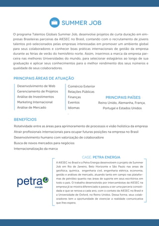 SUMMER JOB
O programa Talentos Globais Summer Job, desenvolve projetos de curta duração em em-
presas Brasileiras parceiras da AIESEC no Brasil, contando com o recrutamento de jovens
talentos pré-selecionados pelas empresas interessadas em promover um ambiente global
para seus colaboradores e conhecer boas práticas internacionais de gestão da empresa
durante as férias de verão do hemisfério norte. Assim, inserimos a marca da empresa par-
ceira nas melhores Universidades do mundo, para selecionar estagiários ao longo de sua
graduação e aplicar seus conhecimentos para o melhor rendimento dos seus números e
qualidade de seus colaboradores.


principais áreas de atuação
  Desenvolvimento de Web              Comércio Exterior
  Gerenciamento de Projetos           Relações Públicas
  Análise de Investimentos            Finanças                      PRINCIPAIS PAÍSES
  Marketing Internacional             Eventos                 Reino Unido, Alemanha, França,
  Análise de Mercado                  Idiomas                     Portugal e Estados Unidos
                                      .
 .
BENEFÍCIOS
Rotatividade entre as áreas para aprimoramento de processos e visão holística da empresa
Atrair proﬁssionais internacionais para ocupar futuras posições na empresa no Brasil
Desenvolvimento humano com valorização de colaboradore
Busca de novos mercados para negócios
Internacionalização da marca

                                                 CASE: PETRA ENERGIA
                             A AIESEC no Brasil e a Petra Energia desenvolvem o projeto de Summer
                             Job em Rio de Janeiro, Belo Horizonte e São Paulo nas areas de
                             geofísica, química, engenharia civil, engenharia elétrica, economia,
                             gestão e análises de mercado, atuando tanto em campo nas platafor-
                             mas de petróleo quanto nas áreas de suporte em seus escritórios em
                             todo o país. O trabalho desenvolvido por intercambistas da AIESEC na
                             empresa já se mostra diferenciado e passou a ser uma parceria consoli-
                             dada e que se renova a cada ano, com o contato da AIESEC no Brasil e
                             a Universidade de Oxford, no Reino Unidos. Dessa forma, seus colab-
                             oradores tem a oportunidade de vivenciar a realidade comunicativa
                             que lhes espera.
 