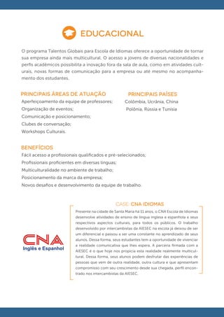 EDUCACIONAL
O programa Talentos Globais para Escola de Idiomas oferece a oportunidade de tornar
sua empresa ainda mais multicultural. O acesso a jovens de diversas nacionalidades e
perﬁs acadêmicos possibilita a inovação fora da sala de aula, como em atividades cult-
urais, novas formas de comunicação para a empresa ou até mesmo no acompanha-
mento dos estudantes.


principais áreas de atuação                            PRINCIPAIS PAÍSES
Aperfeiçoamento da equipe de professores;            Colômbia, Ucrânia, China
Organização de eventos;                               Polônia, Rússia e Tunísia
Comunicação e posicionamento;
Clubes de conversação;
Workshops Culturais.


BENEFÍCIOS
Fácil acesso a proﬁssionais qualiﬁcados e pré-selecionados;
Proﬁssionais proﬁcientes em diversas línguas;
Multiculturalidade no ambiente de trabalho;
Posicionamento da marca da empresa;
Novos desaﬁos e desenvolvimento da equipe de trabalho.



                                                CASE: CNA IDIOMAS
                          Presente na cidade de Santa Maria há 11 anos, o CNA Escola de Idiomas
                          desenvolve atividades de ensino de língua inglesa e espanhola e seus
                          respectivos aspectos culturais, para todos os públicos. O trabalho
                          desenvolvido por intercambistas da AIESEC na escola já deixou de ser
                          um diferencial e passou a ser uma constante no aprendizado de seus
                          alunos. Dessa forma, seus estudantes tem a oportunidade de vivenciar
                          a realidade comunicativa que lhes espera. A parceria ﬁrmada com a
                          AIESEC é o que hoje nos propicia esta realidade realmente multicul-
                          tural. Dessa forma, seus alunos podem desfrutar das experiências de
                          pessoas que vem de outra realidade, outra cultura e que apresentam
                          compromisso com seu crescimento desde sua chegada, perﬁl encon-
                          trado nos intercambistas da AIESEC.
 