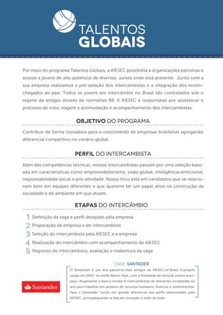 -------------------------------------------
    Por meio do programa Talentos Globais, a AIESEC possibilita a organizações parceiras o
    acesso a jovens de alto potencial de diversos países onde está presente. Junto com a
    sua empresa realizamos a pré-seleção dos intercambistas e a integração dos recém-
    chegados ao país. Todos os jovens em intercâmbio no Brasil são contratados sob o
    regime de estágio através da normativa 88. A AIESEC é responsável por assessorar o
    processo de visto, viagem e acomodação e acompanhamento dos intercambistas.


                              OBJETIVO DO PROGRAMA
    Contribuir de forma inovadora para o crescimento de empresas brasileiras agregando
    diferencial competitivo no cenário global.


                             perfil DO INTERCAMBISTA
    Além das competências técnicas, nossos intercambistas passam por uma seleção base-
    ada em características como empreendedorismo, visão global, inteligência emocional,
    responsabilidade social e pró-atividade. Nosso foco está em candidatos que se relacio-
    nam bem em equipes diferentes e que quererm ter um papel ativo na construção da
    sociedade e do ambiente em que atuam.

                             ETAPAS DO INTERCÂMBIO

     1   Deﬁnição da vaga e perﬁl desejado pela empresa

     2   Preparação da empresa e do intercambista

     3   Seleção do intercambista pela AIESEC e a empresa

     4   Realização do intercâmbio com acompanhamento da AIESEC

     5   Regresso do intercambista, avaliação e reabertura da vaga

                                                     CASE: SANTADER
                          O Santander é um dos parceiros mais antigos da AIESEC no Brasil. O projeto
                          surgiu em 2007, no então Banco Real, com a ﬁnalidade de recrutar jovens euro-
                          peus. Atualmente o banco recebe 6 intercambistas de diferentes localidades ao
                          ano para trabalhar em projetos de recursos humanos, ﬁnanças e investimentos.
                          Para o Santander "existe um grande diferencial nos perﬁs selecionados pela
                          AIESEC, principalquando se fala em inovação e visão do todo.
 