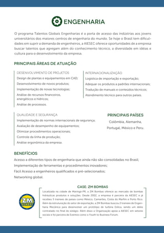 Engenharia
O programa Talentos Globais Engenharias é a porta de acesso das indústrias aos jovens
universitários dos maiores centros de engenharia do mundo. Se hoje o Brasil tem diﬁcul-
dades em suprir a demanda de engenheiros, a AIESEC oferece oportunidades de a empresa
buscar talentos que agregam além do conhecimento técnico, a diversidade em idéias e
cultura para o desenvolvimento da empresa.


principais áreas de atuação

 DESENVOLVIMENTO DE PROJETOS                           internacionalização
 Design de plantas e equipamentos em CAD;              Logística de importação e exportação;
 Desenvolvimento de novos produtos;                    Adequar os produtos a padrões internacionais;
 Implementação de novas tecnologias;                   Tradução de manuais e conteúdos técnicos;
 Análise de recursos ﬁnanceiros,                       Atendimento técnico para outros países.
 energéticos e hídricos;
 Análise de processos.


 QUALIDADE E SEGURANÇA                                                    PRINCIPAIS PAÍSES
 Implementação de normas internacionais de segurança;
                                                                            Colômbia, Alemanha,
 Avaliação de desempenho de equipamentos;
                                                                          Portugal, México e Peru.
 Otimizar procedimentos operacionais;
 Controle da linha de produção;
 Análise ergonômica da empresa.


BENEFÍCIOS
Acesso a diferentes tipos de engenharia que ainda não são consolidadas no Brasil;
Implementação de ferramentas e procedimentos inovadores;
Fácil Acesso a engenheiros qualiﬁcados e pré-selecionados;
Networking global.

                                                CASE: ZM BOMBAS
                   Localizada na cidade de Maringá-PR, a ZM Bombas oferece ao mercado de bombas
                   hidráulicas produtos e soluções. Desde 2002, a empresa é parceira da AIESEC e já
                   recebeu 5 trainees de países como México, Camarões, Costa do Marﬁm e Porto Rico.
                   Além da estruturação do setor de exportação, a ZM Bombas buscou 2 trainees de Engen-
                   haria Mecânica para desenvolver um protótipo de turbina Eólica, sendo um deles
                   contratado no ﬁnal do estágio. Além disso a Organização apoia a AIESEC em setores
                   sociais e foi parceira de Eventos como o Youth to Business Forum.
 
