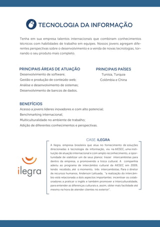 TECNOLOGIA DA INFORMAÇÃO

Tenha em sua empresa talentos internacionais que combinam conhecimentos
técnicos com habilidades de trabalho em equipes. Nossos jovens agregam dife-
rentes perspectivas sobre o desenvolvimento e a venda de novas tecnologias, tor-
nando o seu produto mais completo.



principais áreas de atuação                              PRINCIPAIS PAÍSES
Desenvolvimento de software;                                  Tunísia, Turquia
Gestão e produção de conteúdo web;                           Colômbia e China
Análise e desenvolvimento de sistemas;
Desenvolvimento de bancos de dados.



BENEFÍCIOS
Acesso a jovens líderes inovadores e com alto potencial;
Benchmarking internacional;
Multiculturalidade no ambiente de trabalho;
Adição de diferentes conhecimentos e perspectivas.



                                                 CASE: ILEGRA
                    A Ilegra, empresa brasileira que atua no fornecimento de soluções
                    direcionadas à tecnologia da informação, viu na AIESEC, uma insti-
                    tuição de atuação internacional e com amplo reconhecimento, a opor-
                    tunidade de viabilizar um de seus planos: trazer intercambistas para
                    dentro da empresa, a promovendo a troca cultural. A companhia
                    aderiu ao programa de intercâmbio cultural da AIESEC em 2009,
                    tendo recebido, até o momento, três intercambistas. Para o diretor
                    de recursos humanos, Anderson Lattuada, “a realização do intercâm-
                    bio está relacionada a dois aspectos importantes: incentivar os colab-
                    oradores a praticar o inglês e também promover a interculturalidade,
                    para entender as diferenças culturais e, assim, obter mais facilidade até
                    mesmo na hora de atender clientes no exterior”.
 