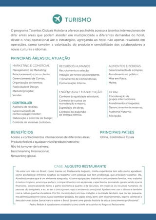 TURISMO
O programa Talentos Globais Hotelaria oferece aos hotéis acesso a talentos internacionais de
difer entes áreas que podem atender em multiplicidade a diferentes demandas do hotel,
desde o nível operacional até o estratégico, agregando ao hotel não apenas resultado em
operações, como também a valorização do produto e sensibilidade dos colaboradores a
novas culturas e idiomas.

principais áreas de atuação
 Marketing e comercial                     RECURSOS HUMANOS                             ALIMENTOS E BEBIDAS
 Planejamento de Marketing;                Recrutamento e seleção;                      Gerenciamento de compras;
 Relacionamento com o cliente;             Indução de novos colaboradores;              Atendimento ao público;
 Gerenciamento de Contas;                  Treinamento de competências;                 Mise em Place;
 Organização de eventos;                   Comunicação Interna.                         Maitre.
 Publicidade & Design;
 Marketing Digital;                        ENGENHARIA E MANUTENÇÃO                      GERAL
 Vendas.                                   Controle da qualidade estrutural;            Coordenação de
                                                                                        grupos internacionais;
                                           Controle de custos de
                                           manutenção e reparo;                         Atendimento a hóspedes;
 Auditoria de receitas;                    Supervisão de obras;                         Gerenciamento de reservas;
 Gerenciamento de                          Controle do dispêndio                        Auditoria Noturna;
 contas a pagar/receber;                   de energia elétrica.                         Recepção.
 Elaboração e controle de Budget;
 Controle de sistemas contábeis.


BENEFÍCIOS                                                                      PRINCIPAIS PAÍSES
Acesso a conhecimentos internacionais de diferentes áreas;                       China, Colômbia e Rússia
Produto ﬂexível a qualquer nível/produto hoteleiro;
Não há turnover de trainees;
Benchmarking Internacional;
Networking global.


                                      CASE: AUGUSTO RESTAURANTE
   “Ao estar um mês no Brasil; como trainee no Restaurante Augusto, minha experiência tem sido muito agradável,
   como proﬁssional enfrento desaﬁos ao trabalhar com pessoas que tem problemas, que precisam trabalhar, etc.
   Acredito também que é um ambiente adequado, há uma equipe para trabalhar e um ambiente familiar. Meu trabalho
   é muito completo, amo o que eu faço; compartilhando com as pessoas, capacitando, ensinando, gerenciando a parte
   ﬁnanceira, potencializando tanto a parte econômica quanto a de recursos, em especial os recursos humanos. As
   pessoas são amigáveis, e eu, ao ser o único jovem, vejo o ambiente como jovial. Ajudam-me com o idioma e também
   com a cultura gaúcha e brasileira. Por ﬁm, me sinto bem em meu trabalho, e na cidade também, que por ser pequena,
   me permitiu percorrer várias ruas e conhecer pessoas. Até agora estou bem, sem inconvenientes, espero conhecer e
   descobrir mais sobre Santa Maria e sobre o Brasil. Levarei uma grande história de vida e crescimento proﬁssional."
               Pedro Reibán é equatoriano e trabalho como chefe de cozinha no Augusto Restaurante.
 