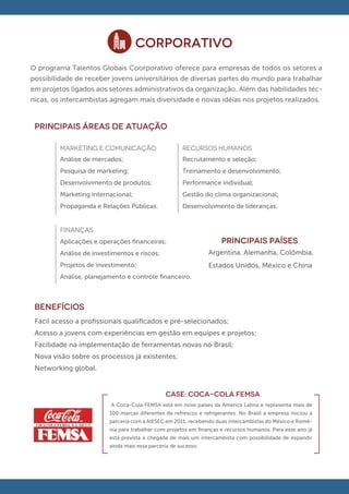 CORPORATIVO
O programa Talentos Globais Coorporativo oferece para empresas de todos os setores a
possibilidade de receber jovens universitários de diversas partes do mundo para trabalhar
em projetos ligados aos setores administrativos da organização. Além das habilidades téc-
nicas, os intercambistas agregam mais diversidade e novas idéias nos projetos realizados.


 principais áreas de atuação

         MARKETING E COMUNICAÇÃO                      RECURSOS HUMANOS
         Análise de mercados;                         Recrutamento e seleção;
         Pesquisa de marketing;                       Treinamento e desenvolvimento;
         Desenvolvimento de produtos;                 Performance individual;
         Marketing internacional;                     Gestão do clima organizacional;
         Propaganda e Relações Públicas.              Desenvolvimento de lideranças.


         FINANÇAS
         Aplicações e operações ﬁnanceiras;                          PRINCIPAIS PAÍSES
         Análise de investimentos e riscos;                     Argentina, Alemanha, Colômbia,
         Projetos de investimento;                              Estados Unidos, México e China
         Análise, planejamento e controle ﬁnanceiro.



 BENEFÍCIOS
 Fácil acesso a proﬁssionais qualiﬁcados e pré-selecionados;
 Acesso a jovens com experiências em gestão em equipes e projetos;
 Facilidade na implementação de ferramentas novas no Brasil;
 Nova visão sobre os processos já existentes;
 Networking global.


                                               CASE: coca-cola femsa
                          A Coca-Cola FEMSA está em nove países da América Latina e representa mais de
                         100 marcas diferentes de refrescos e refrigerantes. No Brasil a empresa iniciou a
                         parceria com a AIESEC em 2011, recebendo duas intercambistas do México e Romê-
                         nia para trabalhar com projetos em ﬁnanças e recursos humanos. Para esse ano já
                         está prevista a chegada de mais um intercambista com possibilidade de expandir
                         ainda mais essa parceria de sucesso.
 