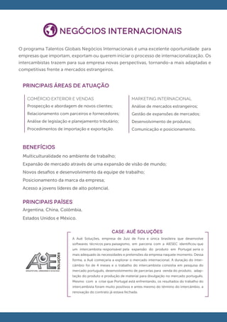 Negócios Internacionais
O programa Talentos Globais Negócios Internacionais é uma excelente oportunidade para
empresas que importam, exportam ou querem iniciar o processo de internacionalização. Os
intercambistas trazem para sua empresa novas perspectivas, tornando-a mais adaptadas e
competitivas frente a mercados estrangeiros.


 principais áreas de atuação

   COMÉRCIO EXTERIOR E VENDAS                                 MARKETING INTERNACIONAL
   Prospecção e abordagem de novos clientes;                  Análise de mercados estrangeiros;
   Relacionamento com parceiros e fornecedores;               Gestão de expansões de mercados;
   Análise de legislação e planejamento tributário;           Desenvolvimento de produtos;
   Procedimentos de importação e exportação.                  Comunicação e posicionamento.



 BENEFÍCIOS
 Multiculturalidade no ambiente de trabalho;
 Expansão de mercado através de uma expansão de visão de mundo;
 Novos desaﬁos e desenvolvimento da equipe de trabalho;
 Posicionamento da marca da empresa;
 Acesso a jovens líderes de alto potencial.


 PRINCIPAIS PAÍSES
 Argentina, China, Colômbia,
 Estados Unidos e México.

                                                  CASE: AUÊ SOLUÇÕES
                          A Auê Soluções, empresa de Juiz de Fora e única brasileira que desenvolve
                          softwares técnicos para paisagismo, em parceria com a AIESEC identiﬁcou que
                          um intercambista responsável pela expansão do produto em Portugal seria o
                          mais adequado às necessidades e pretensões da empresa naquele momento. Dessa
                          forma, a Auê começaria a explorar o mercado internacional. A duração do inter-
                          câmbio foi de 4 meses e o trabalho do intercambista consistia em pesquisa do
                          mercado português, desenvolvimento de parcerias para venda do produto, adap-
                          tação do produto e produção de material para divulgação no mercado português.
                          Mesmo com a crise que Portugal está enfrentando, os resultados do trabalho do
                          intercambista foram muito positivos e antes mesmo do término do intercâmbio, a
                          renovação do contrato já estava fechada.
 
