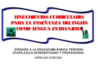  
LINEAMIENTOS CURRICULARES
PARA LA ENSEÑANZA DELINGLÉS
COMO LENGUA EXTRANJERA
 
 
DIRIGIDO A LA EDUCACIÓN BÁSICA TERCERA
ETAPA,CICLO DIVERSIFICADO Y PROFESIONAL
ORFELINA CORCINO
 